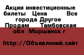 Акции-инвестиционные билеты › Цена ­ 150 - Все города Другое » Продам   . Тамбовская обл.,Моршанск г.